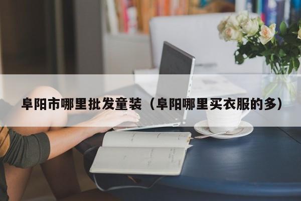 阜阳市哪里批发童装(阜阳哪里买衣服的多)
