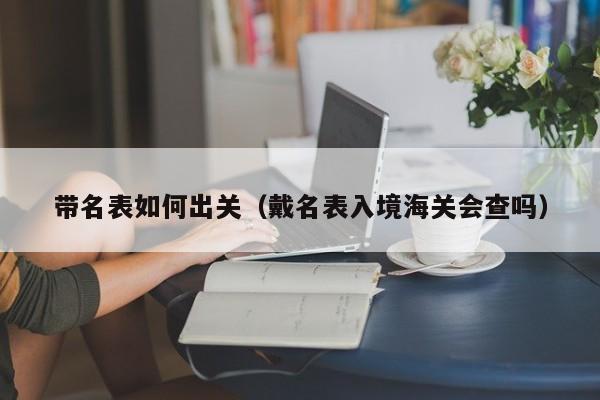 带名表如何出关(戴名表入境海关会查吗)
