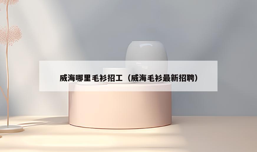 威海哪里毛衫招工(威海毛衫最新招聘)