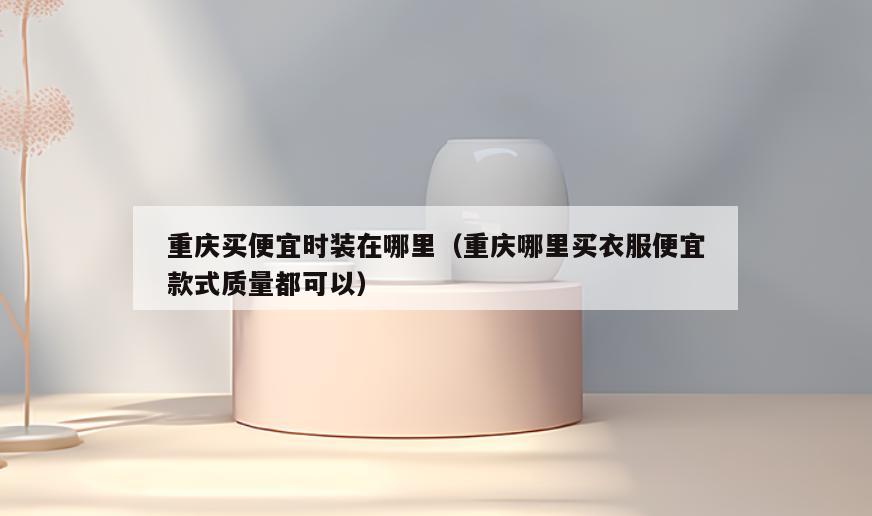重庆买便宜时装在哪里(重庆哪里买衣服便宜款式质量都可以)