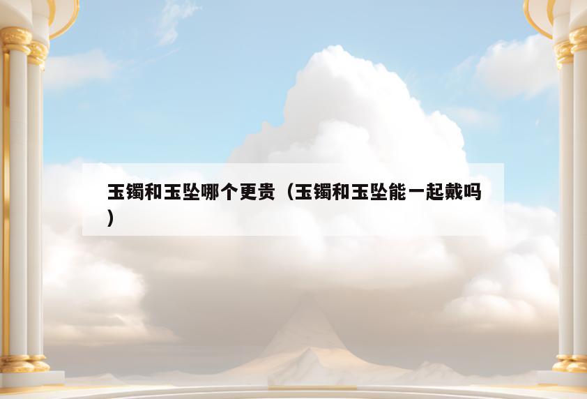 玉镯和玉坠哪个更贵(玉镯和玉坠能一起戴吗)
