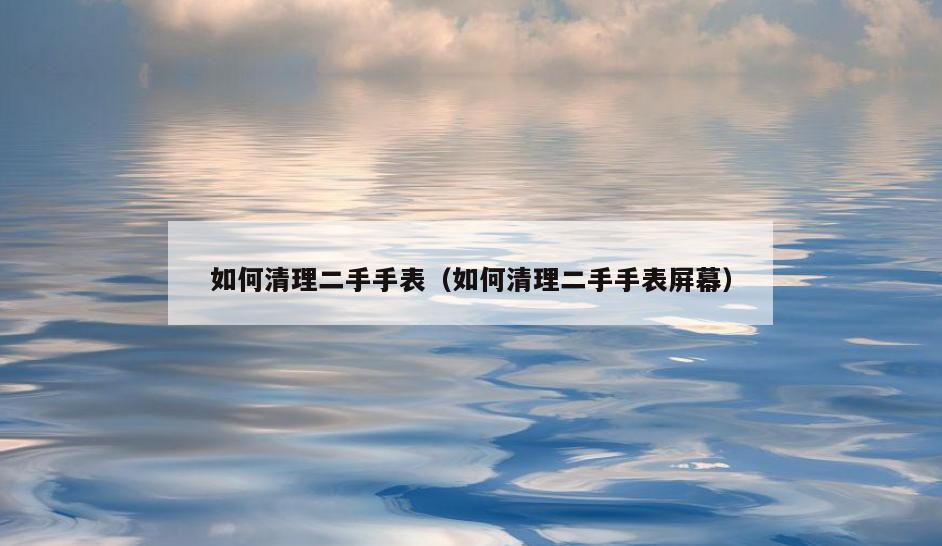 如何清理二手手表(如何清理二手手表屏幕)