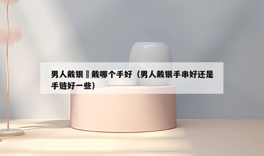 男人戴银鐲戴哪个手好(男人戴银手串好还是手链好一些)