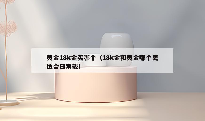 黄金18k金买哪个(18k金和黄金哪个更适合日常戴)