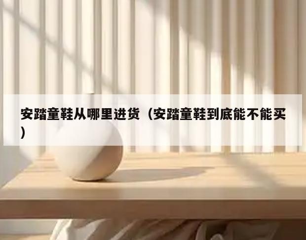安踏童鞋从哪里进货(安踏童鞋到底能不能买)