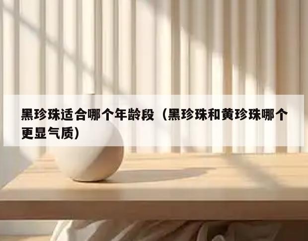 黑珍珠适合哪个年龄段(黑珍珠和黄珍珠哪个更显气质)
