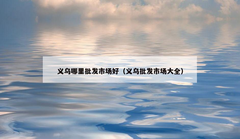 义乌哪里批发市场好(义乌批发市场大全)