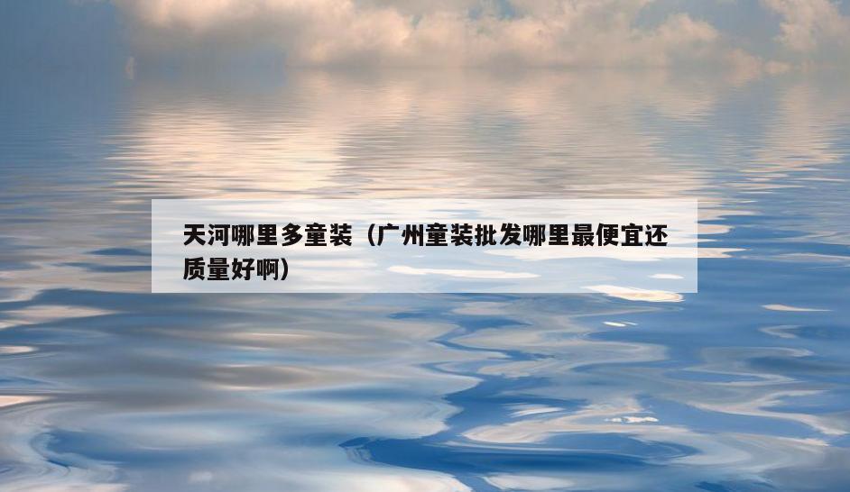 天河哪里多童装(广州童装批发哪里最便宜还质量好啊)