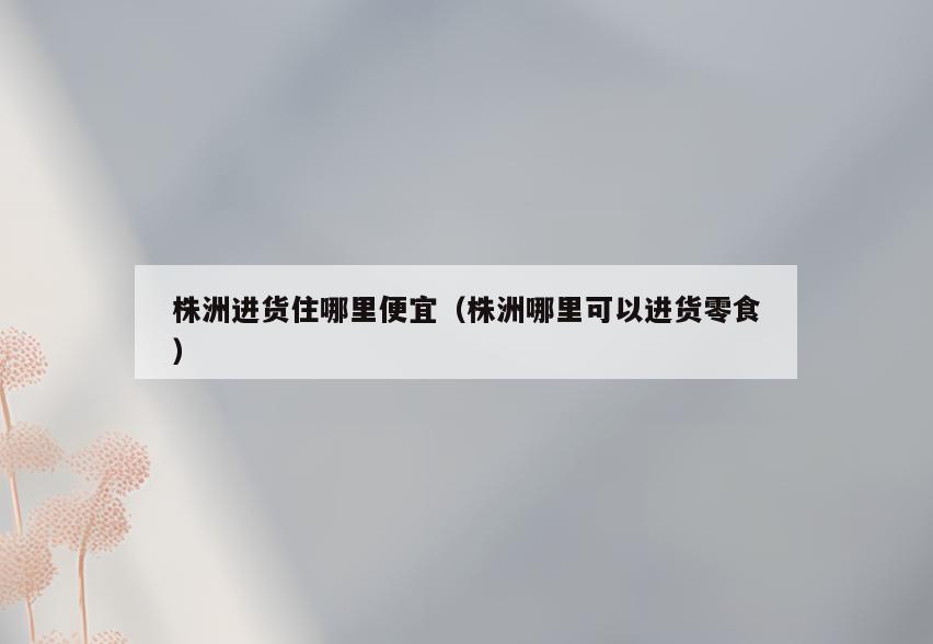 株洲进货住哪里便宜(株洲哪里可以进货零食)