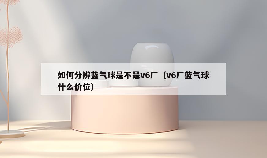 如何分辨蓝气球是不是v6厂(v6厂蓝气球什么价位)