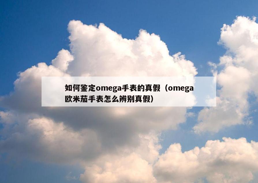 如何鉴定omega手表的真假(omega欧米茄手表怎么辨别真假)