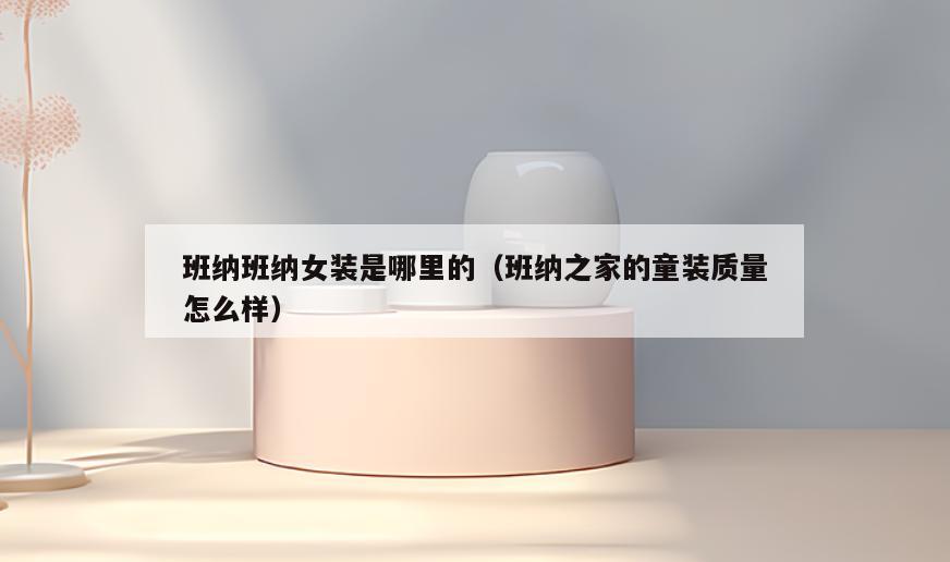 班纳班纳女装是哪里的(班纳之家的童装质量怎么样)