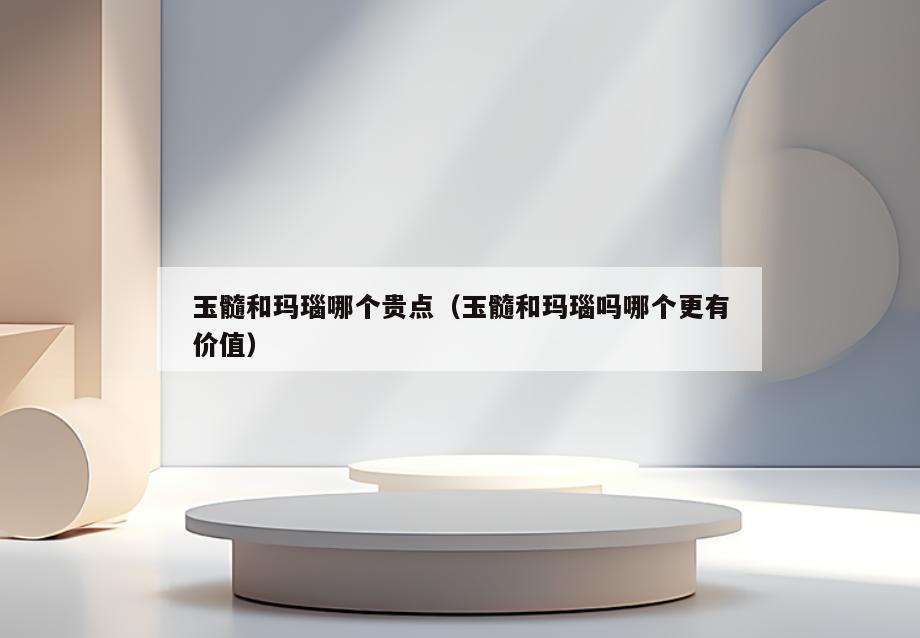 玉髓和玛瑙哪个贵点(玉髓和玛瑙吗哪个更有价值)