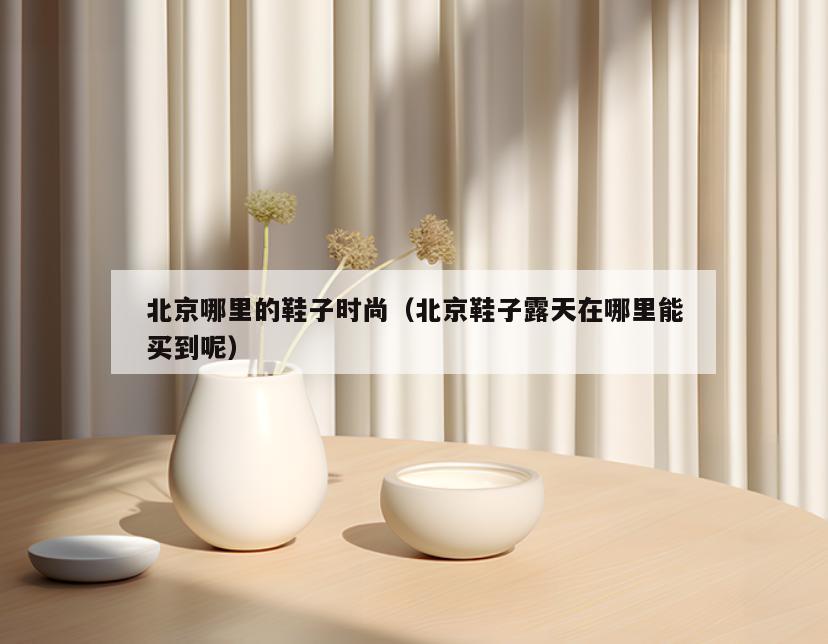北京哪里的鞋子时尚(北京鞋子露天在哪里能买到呢)
