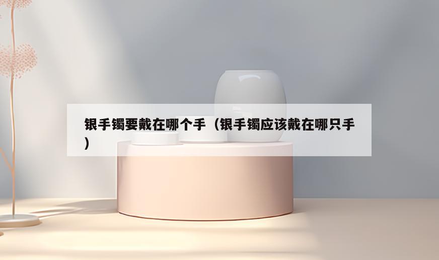 银手镯要戴在哪个手(银手镯应该戴在哪只手)
