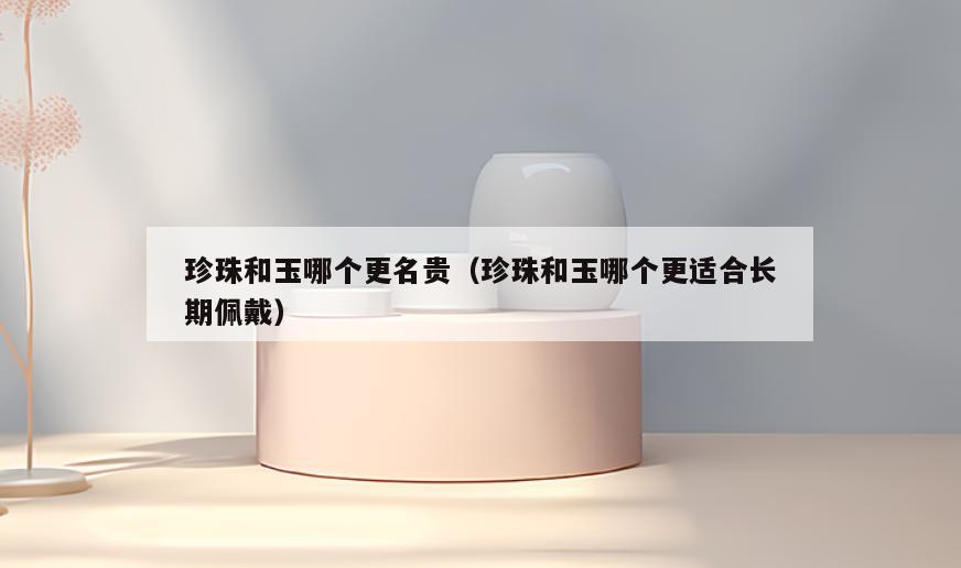 珍珠和玉哪个更名贵(珍珠和玉哪个更适合长期佩戴)