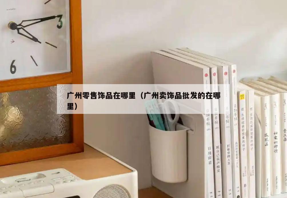 广州零售饰品在哪里(广州卖饰品批发的在哪里)