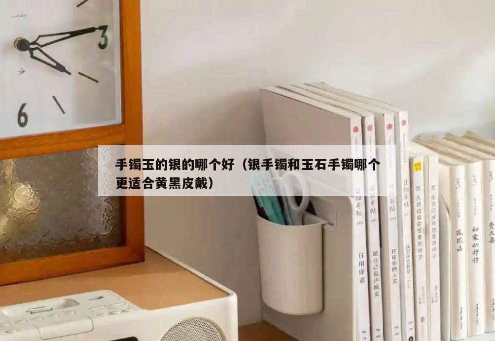 手镯玉的银的哪个好(银手镯和玉石手镯哪个更适合黄黑皮戴)