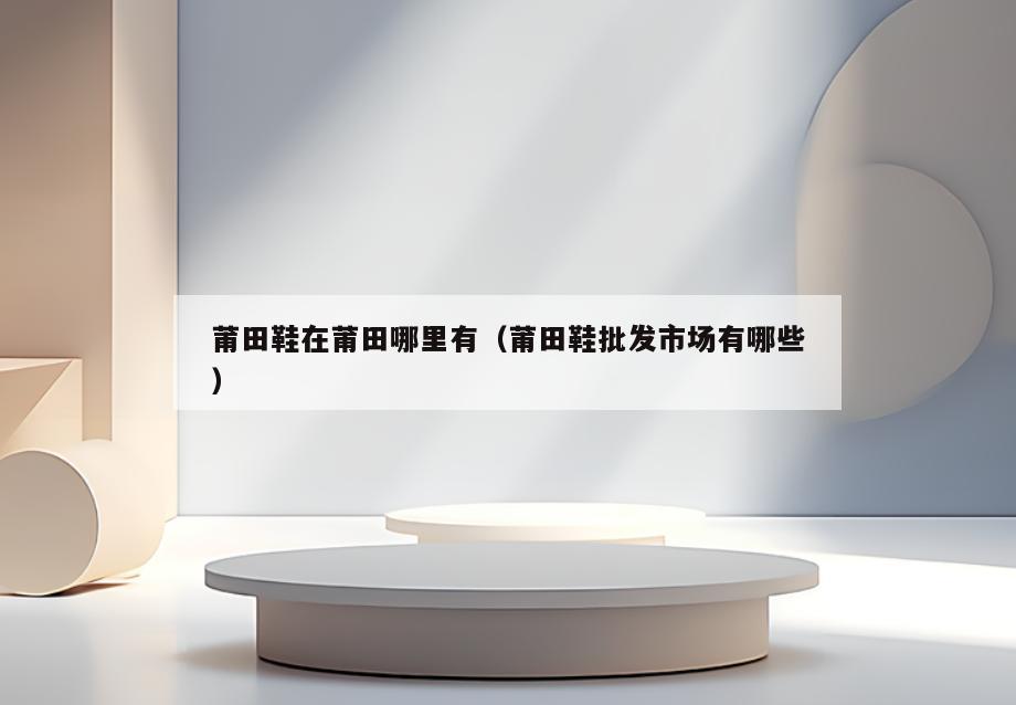 莆田鞋在莆田哪里有(莆田鞋批发市场有哪些)