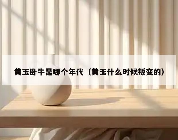 黄玉卧牛是哪个年代(黄玉什么时候叛变的)