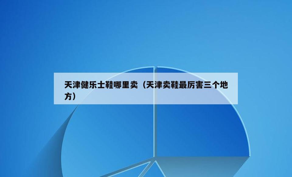 天津健乐士鞋哪里卖(天津卖鞋最厉害三个地方)