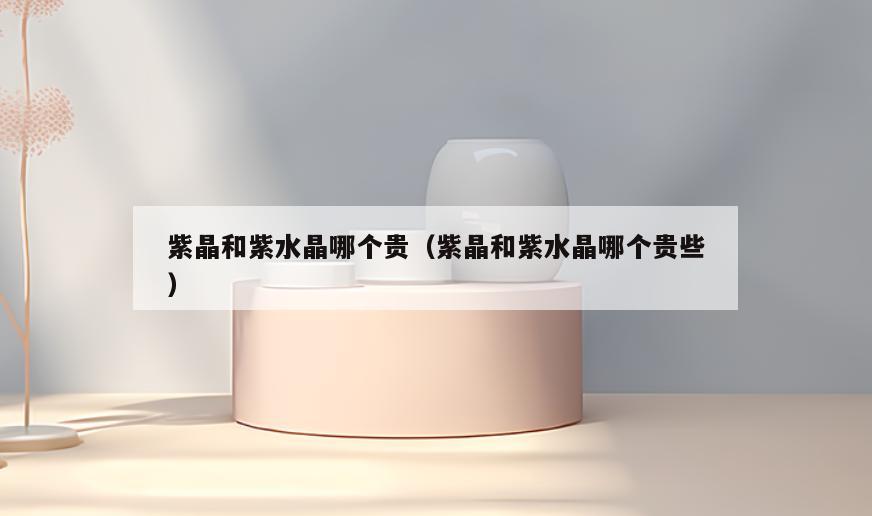 紫晶和紫水晶哪个贵(紫晶和紫水晶哪个贵些)