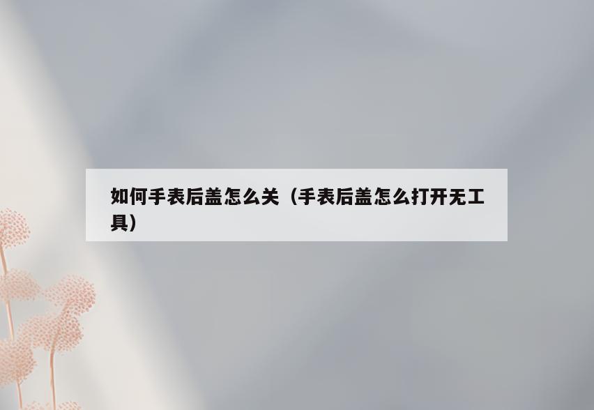 如何手表后盖怎么关(手表后盖怎么打开无工具)