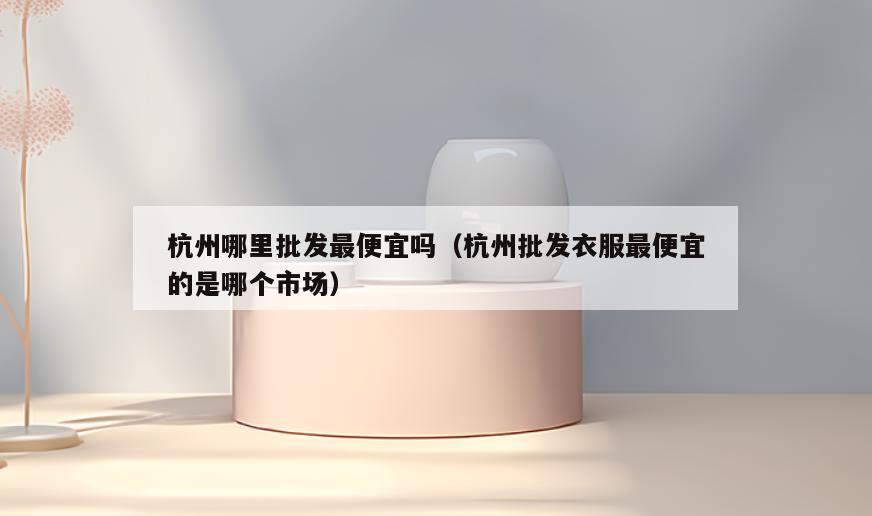 杭州哪里批发最便宜吗(杭州批发衣服最便宜的是哪个市场)