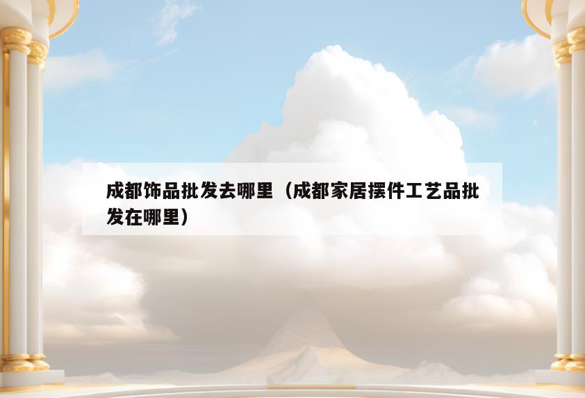 成都饰品批发去哪里(成都家居摆件工艺品批发在哪里)