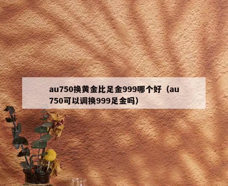 au750换黄金比足金999哪个好(au750可以调换999足金吗)