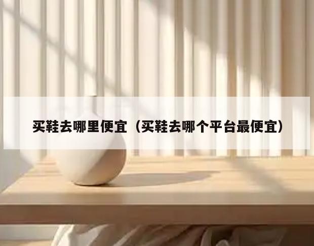 买鞋去哪里便宜(买鞋去哪个平台最便宜)