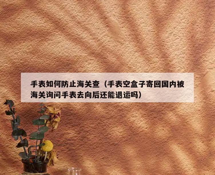 手表如何防止海关查(手表空盒子寄回国内被海关询问手表去向后还能退运吗)