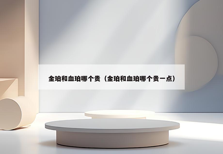 金珀和血珀哪个贵(金珀和血珀哪个贵一点)