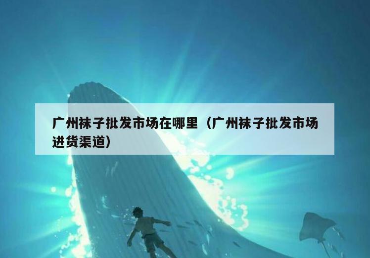 广州袜子批发市场在哪里(广州袜子批发市场进货渠道)