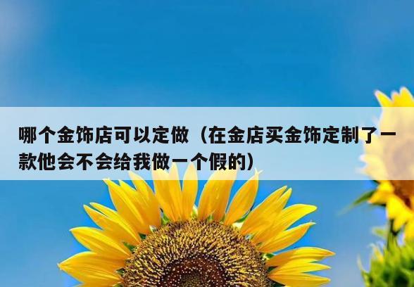 哪个金饰店可以定做(在金店买金饰定制了一款他会不会给我做一个假的)