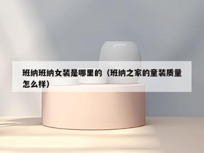 班纳班纳女装是哪里的（班纳之家的童装质量怎么样）