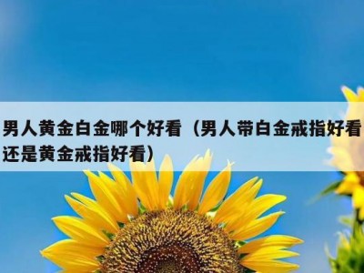 男人黄金白金哪个好看（男人带白金戒指好看还是黄金戒指好看）