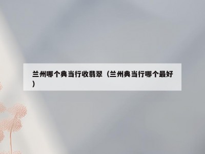 兰州哪个典当行收翡翠（兰州典当行哪个最好）