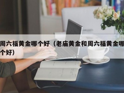 周六福黄金哪个好（老庙黄金和周六福黄金哪个好）