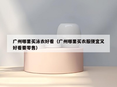 广州哪里买泳衣好看（广州哪里买衣服便宜又好看要零售）