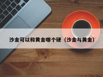沙金可以和黄金哪个硬（沙金与黄金）