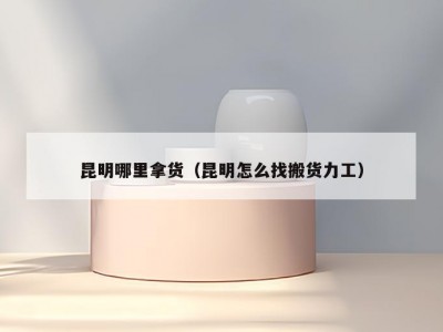 昆明哪里拿货（昆明怎么找搬货力工）