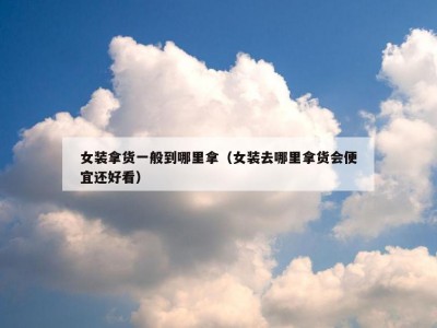 女装拿货一般到哪里拿（女装去哪里拿货会便宜还好看）