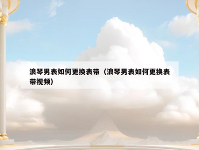 浪琴男表如何更换表带（浪琴男表如何更换表带视频）