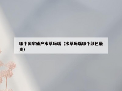 哪个国家盛产水草玛瑙（水草玛瑙哪个颜色最贵）