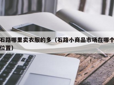 石路哪里卖衣服的多（石路小商品市场在哪个位置）