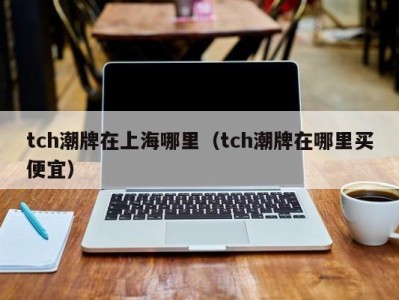 tch潮牌在上海哪里（tch潮牌在哪里买便宜）
