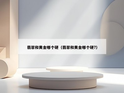 翡翠和黄金哪个硬（翡翠和黄金哪个硬?）