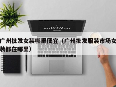 广州批发女装哪里便宜（广州批发服装市场女装都在哪里）