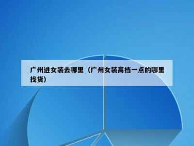 广州进女装去哪里（广州女装高档一点的哪里找货）